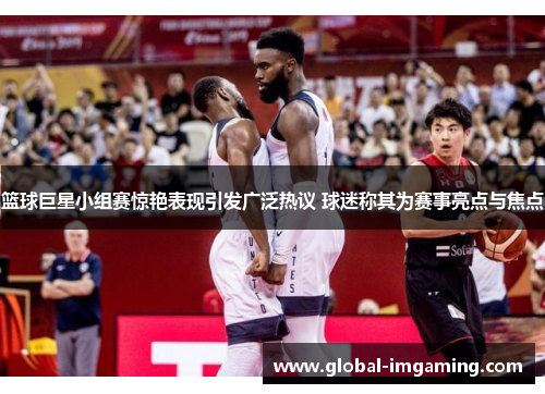 篮球巨星小组赛惊艳表现引发广泛热议 球迷称其为赛事亮点与焦点