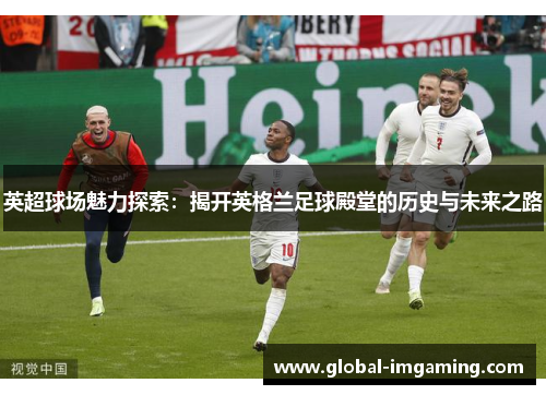 英超球场魅力探索：揭开英格兰足球殿堂的历史与未来之路