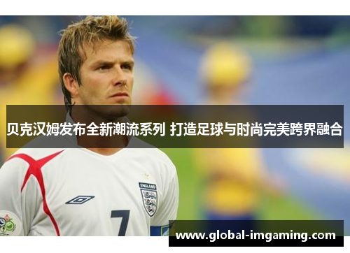 贝克汉姆发布全新潮流系列 打造足球与时尚完美跨界融合