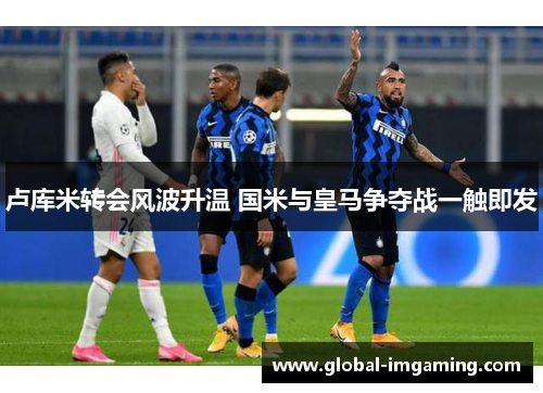 卢库米转会风波升温 国米与皇马争夺战一触即发