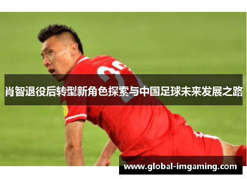 肖智退役后转型新角色探索与中国足球未来发展之路